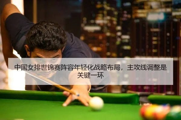 中国女排世锦赛阵容年轻化战略布局，主攻线调整是关键一环